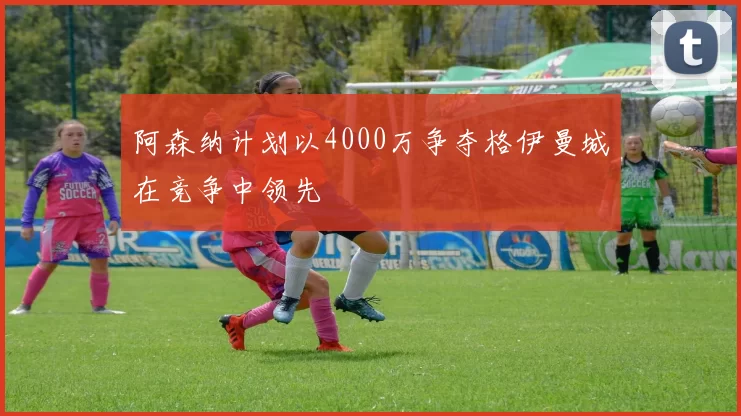 阿森纳计划以4000万争夺格伊曼城在竞争中领先