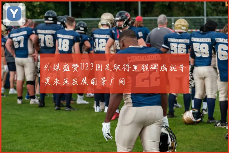 外媒盛赞U23国足取得里程碑成就李昊未来发展前景广阔