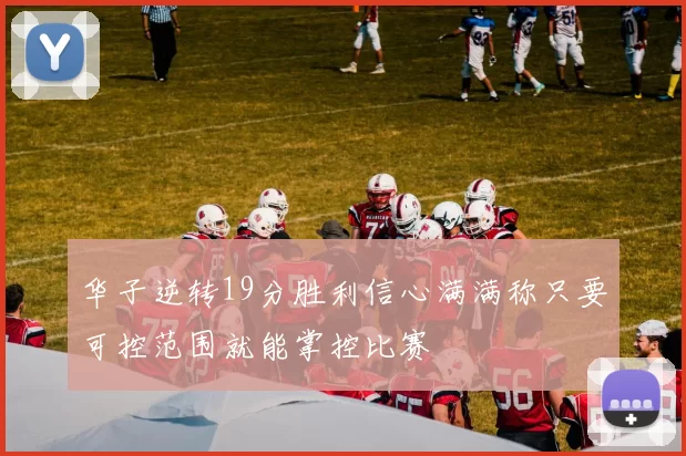华子逆转19分胜利信心满满称只要可控范围就能掌控比赛
