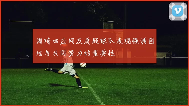 周琦回应网友质疑球队表现强调团结与共同努力的重要性