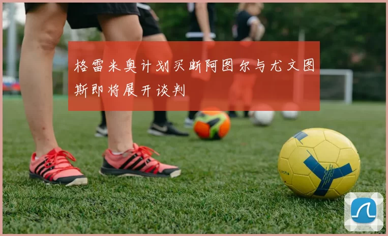 格雷米奥计划买断阿图尔与尤文图斯即将展开谈判