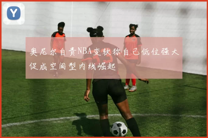 奥尼尔自责NBA变软称自己低位强大促成空间型内线崛起