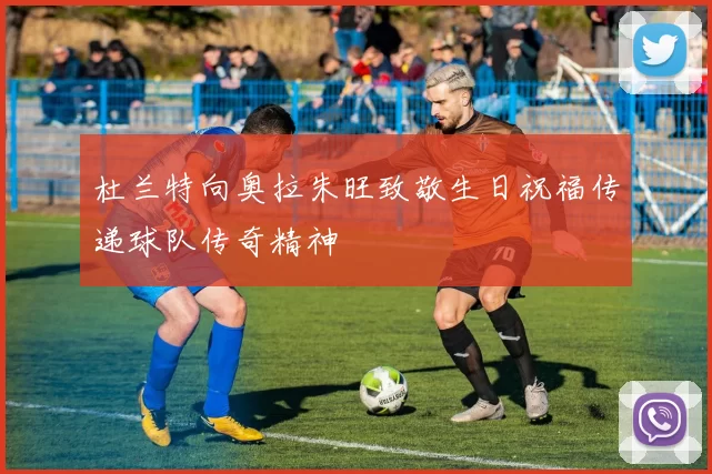 杜兰特向奥拉朱旺致敬生日祝福传递球队传奇精神
